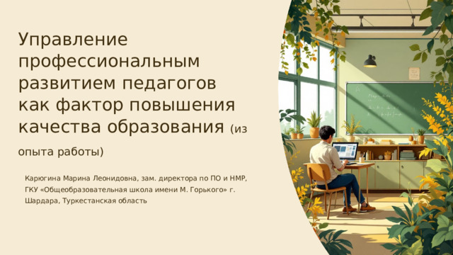 Управление профессиональным развитием педагогов как фактор повышения качества образования (из опыта работы) Карюгина Марина Леонидовна, зам. директора по ПО и НМР, ГКУ «Общеобразовательная школа имени М. Горького» г. Шардара, Туркестанская область