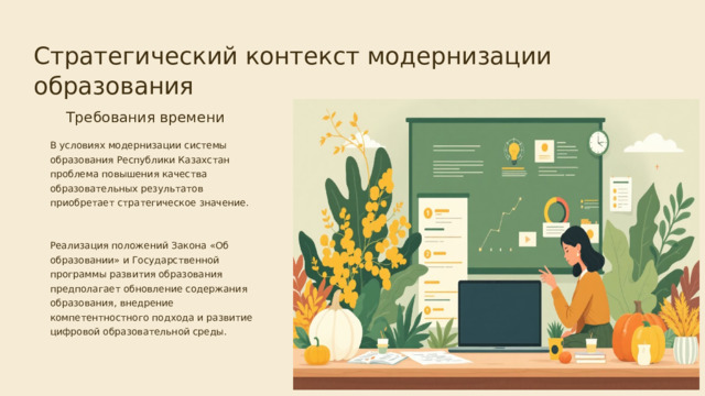 Стратегический контекст модернизации образования Требования времени В условиях модернизации системы образования Республики Казахстан проблема повышения качества образовательных результатов приобретает стратегическое значение. Реализация положений Закона «Об образовании» и Государственной программы развития образования предполагает обновление содержания образования, внедрение компетентностного подхода и развитие цифровой образовательной среды.