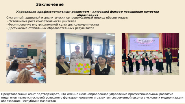Заключение Управление профессиональным развитием – ключевой фактор повышения качества образования Системный, адресный и аналитически сопровождаемый подход обеспечивает:  - Устойчивый рост компетентности учителей - Формирование внутришкольной культуры сотрудничества - Достижение стабильных образовательных результатов Представленный опыт подтверждает, что именно целенаправленное управление профессиональным развитие педагогов является основой успешного функционирования и развития современной школы в условиях модернизации образования Республики Казахстан
