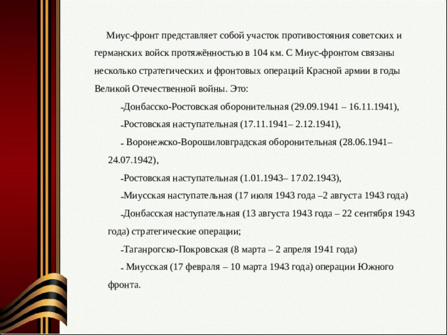 Миус-фронт представляет собой участок противостояния советских и германских войск протяжённостью в 104 км. С Миус-фронтом связаны несколько стратегических и фронтовых операций Красной армии в годы Великой Отечественной войны. Это: