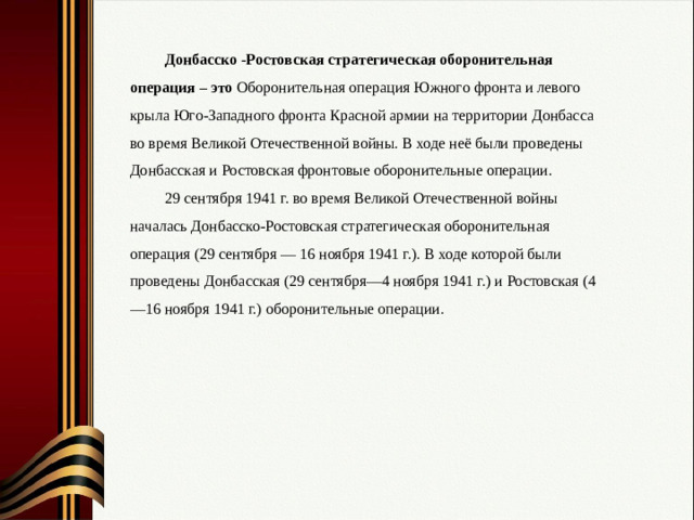 Донбасско -Ростовская стратегическая оборонительная операция – это Оборонительная операция Южного фронта и левого крыла Юго-Западного фронта Красной армии на территории Донбасса во время Великой Отечественной войны. В ходе неё были проведены Донбасская и Ростовская фронтовые оборонительные операции. 29 сентября 1941 г. во время Великой Отечественной войны началась Донбасско-Ростовская стратегическая оборонительная операция (29 сентября — 16 ноября 1941 г.). В ходе которой были проведены Донбасская (29 сентября—4 ноября 1941 г.) и Ростовская (4—16 ноября 1941 г.) оборонительные операции.