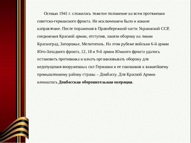 Осенью 1941 г. сложилась тяжелое положение на всем протяжении советско-германского фронта. Не исключением было и южное направление. После поражения в Правобережной части Украинской ССР, соединения Красной армии, отступив, заняли оборону на линии Красноград, Запорожье, Мелитополь. На этом рубеже войскам 6-й армии Юго-Западного фронта, 12, 18 и 9-й армии Южного фронта удалось остановить противника и начать организовывать оборону для недопущения вооруженных сил Германии и ее союзников к важнейшему промышленному району страны – Донбассу. Для Красной Армии начиналась Донбасская оборонительная операция .