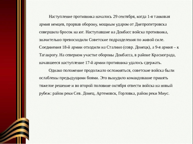 Наступление противника началось 29 сентября, когда 1-я танковая армия немцев, прорвав оборону, мощным ударом от Днепропетровска совершила бросок на юг. Наступавшие на Донбасс войска противника, значительно превосходили Советские подразделения по живой силе. Соединения 18-й армии отходили на Сталино (совр. Донецк), а 9-я армия – к Таганрогу. На северном участке обороны Донбасса, в районе Краснограда, начавшееся наступление 17-й армии противника удалось сдержать. Однако положение продолжало осложняться, советские войска были ослаблены предыдущими боями.  Это вынудило командование принять тяжелое решение и во второй половине октября отвести войска на новый рубеж: район реки Сев. Донец, Артемовск, Горловка, район реки Миус.