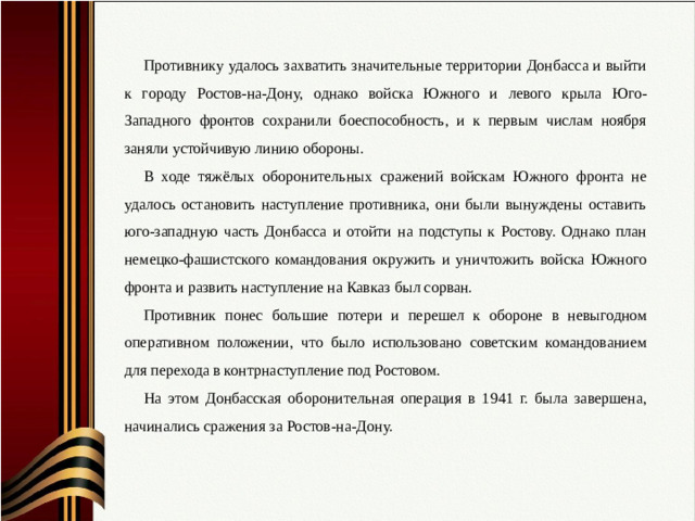 Противнику удалось захватить значительные территории Донбасса и выйти к городу Ростов-на-Дону, однако войска Южного и левого крыла Юго-Западного фронтов сохранили боеспособность, и к первым числам ноября заняли устойчивую линию обороны. В ходе тяжёлых оборонительных сражений войскам Южного фронта не удалось остановить наступление противника, они были вынуждены оставить юго-западную часть Донбасса и отойти на подступы к Ростову. Однако план немецко-фашистского командования окружить и уничтожить войска Южного фронта и развить наступление на Кавказ был сорван. Противник понес большие потери и перешел к обороне в невыгодном оперативном положении, что было использовано советским командованием для перехода в контрнаступление под Ростовом. На этом Донбасская оборонительная операция в 1941 г. была завершена, начинались сражения за Ростов-на-Дону.