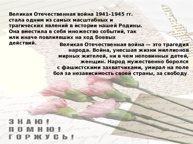 Великая Отечественная война 1941–1945 гг. стала одним из самых масштабных и трагических явлений в истории нашей Родины. Она вместила в себя множество событий, так или иначе повлиявших на ход боевых действий. Великая Отечественная война — это трагедия народа. Война, унесшая жизни миллионов мирных жителей, ни в чем неповинных детей, женщин. Народ мужественно боролся с фашистскими захватчиками, умирал на поле боя за независимость своей страны, за свободу .