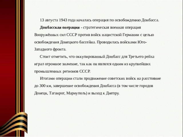 13 августа 1943 года началась операция по освобождению Донбасса. Донбасская операция - стратегическая военная операция Вооружённых сил СССР против войск нацистской Германии с целью освобождения Донецкого бассейна. Проводилась войсками Юго-Западного фронта. Стоит отметить, что оккупированный Донбасс для Третьего рейха играл огромное значение, так как он являлся одним из крупнейших промышленных регионов СССР. Итогами операции стали продвижение советских войск на расстояние до 300 км, завершение освобождения Донбасса (в том числе городов Донецк, Таганрог, Мариуполь) и выход к Днепру.