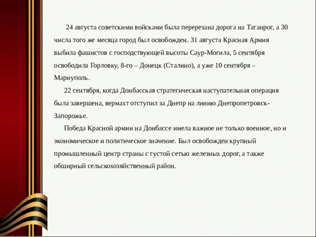 24 августа советскими войсками была перерезана дорога на Таганрог, а 30 числа того же месяца город был освобожден. 31 августа Красная Армия выбила фашистов с господствующей высоты Саур-Могила, 5 сентября освободила Горловку, 8-го – Донецк (Сталино), а уже 10 сентября – Мариуполь. 22 сентября, когда Донбасская стратегическая наступательная операция была завершена, вермахт отступил за Днепр на линию Днепропетровск-Запорожье. Победа Красной армии на Донбассе имела важное не только военное, но и экономическое и политическое значение. Был освобожден крупный промышленный центр страны с густой сетью железных дорог, а также обширный сельскохозяйственный район.