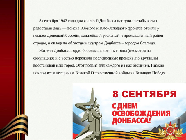 8 сентября 1943 года для жителей Донбасса наступил незабываемо радостный день — войска Южного и Юго-Западного фронтов отбили у немцев Донецкий бассейн, важнейший угольный и промышленный район страны, и овладели областным центром Донбасса – городом Сталино. Жители Донбасса гордо боролись в военные годы (несмотря на оккупацию) и с честью пережили послевоенные времена, по крупицам восстановив наш город. Этот подвиг для каждого из нас бесценен. Низкий поклон всем ветеранам Великой Отечественной войны за Великую Победу.