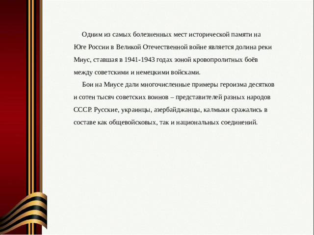 Одним из самых болезненных мест исторической памяти на Юге России в Великой Отечественной войне является долина реки Миус, ставшая в 1941-1943 годах зоной кровопролитных боёв между советскими и немецкими войсками. Бои на Миусе дали многочисленные примеры героизма десятков и сотен тысяч советских воинов – представителей разных народов СССР. Русские, украинцы, азербайджанцы, калмыки сражались в составе как общевойсковых, так и национальных соединений.