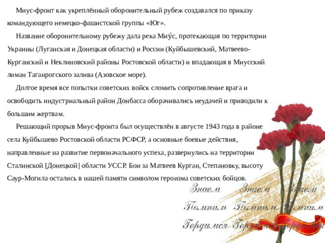 Миус-фронт как укреплённый оборонительный рубеж создавался по приказу командующего немецко-фашистской группы «Юг». Название оборонительному рубежу дала река Миу́с, протекающая по территории Украины (Луганская и Донецкая области) и России (Куйбышевский, Матвеево-Курганский и Неклиновский районы Ростовской области) и впадающая в Миусский лиман Таганрогского залива (Азовское море). Долгое время все попытки советских войск сломить сопротивление врага и освободить индустриальный район Донбасса оборачивались неудачей и приводили к большим жертвам. Решающий прорыв Миус-фронта был осуществлён в августе 1943 года в районе села Куйбышево Ростовской области РСФСР, а основные боевые действия, направленные на развитие первоначального успеха, развернулись на территории Сталинской [Донецкой] области УССР. Бои за Матвеев Курган, Степановку, высоту Саур-Могила остались в нашей памяти символом героизма советских бойцов.