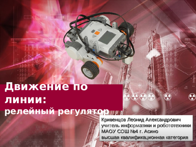 Движение по линии:  релейный регулятор Кривенцов Леонид Александрович учитель информатики и робототехники МАОУ СОШ №4 г. Асино высшая квалификационная категория