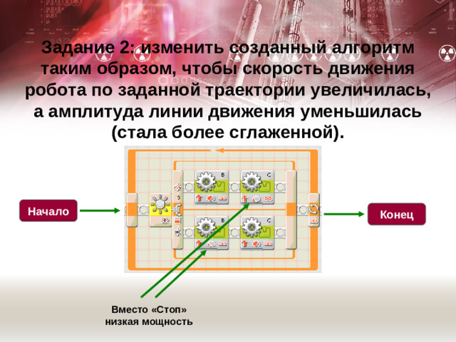 Задание 2: изменить созданный алгоритм таким образом, чтобы скорость движения робота по заданной траектории увеличилась, а амплитуда линии движения уменьшилась (стала более сглаженной). Начало Конец Вместо «Стоп» низкая мощность