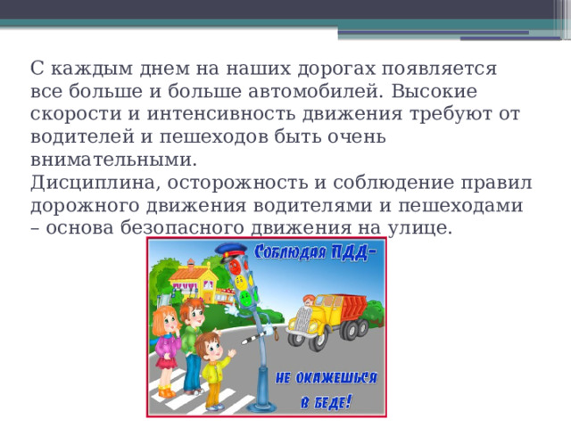 С каждым днем на наших дорогах появляется все больше и больше автомобилей. Высокие скорости и интенсивность движения требуют от водителей и пешеходов быть очень внимательными.  Дисциплина, осторожность и соблюдение правил дорожного движения водителями и пешеходами – основа безопасного движения на улице.