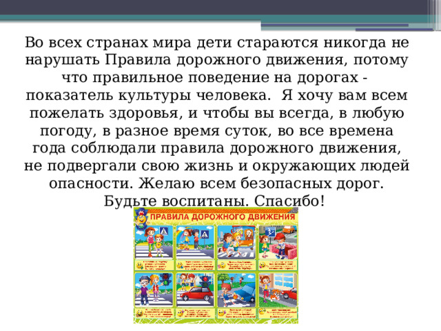 Во всех странах мира дети стараются никогда не нарушать Правила дорожного движения, потому что правильное поведение на дорогах -  показатель культуры человека.  Я хочу вам всем пожелать здоровья, и чтобы вы всегда, в любую погоду, в разное время суток, во все времена года соблюдали правила дорожного движения, не подвергали свою жизнь и окружающих людей опасности. Желаю всем безопасных дорог. Будьте воспитаны. Спасибо! До новых встреч!