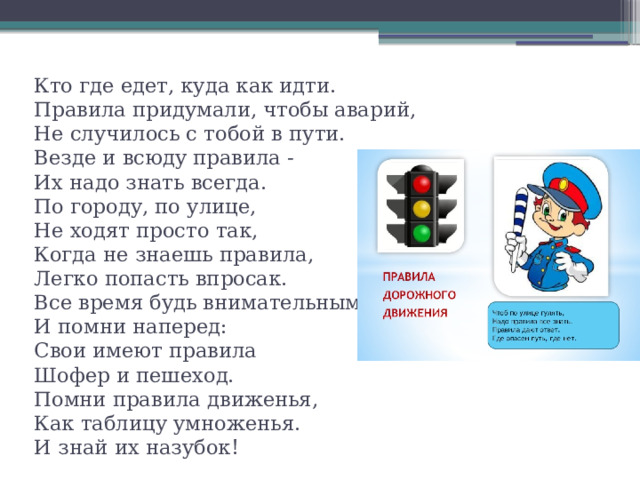 Кто где едет, куда как идти.   Правила придумали, чтобы аварий,  Не случилось с тобой в пути.  Везде и всюду правила -  Их надо знать всегда.  По городу, по улице,  Не ходят просто так,  Когда не знаешь правила,  Легко попасть впросак.  Все время будь внимательным,  И помни наперед:  Свои имеют правила  Шофер и пешеход.  Помни правила движенья,  Как таблицу умноженья.  И знай их назубок!