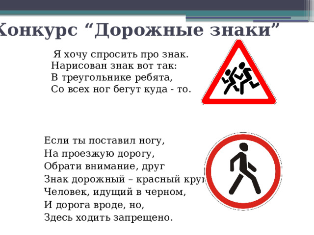 Конкурс “Дорожные знаки”  Я хочу спросить про знак.  Нарисован знак вот так:  В треугольнике ребята,  Со всех ног бегут куда - то. Если ты поставил ногу, На проезжую дорогу, Обрати внимание, друг Знак дорожный – красный круг, Человек, идущий в черном, И дорога вроде, но, Здесь ходить запрещено.
