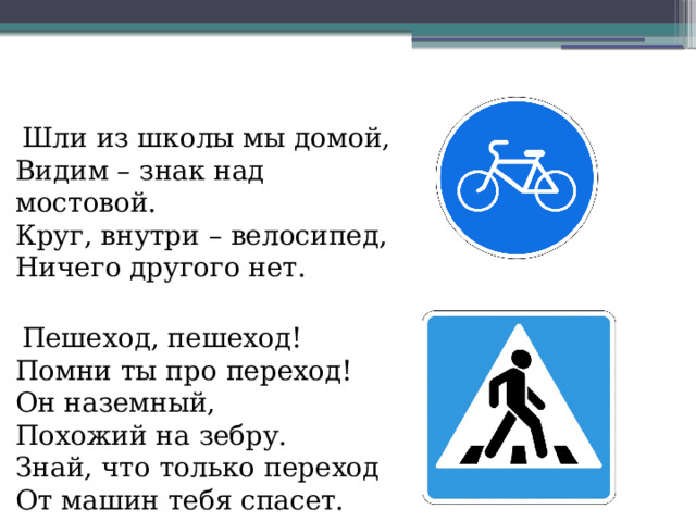 Шли из школы мы домой,  Видим – знак над мостовой.  Круг, внутри – велосипед,  Ничего другого нет.  Пешеход, пешеход!  Помни ты про переход!  Он наземный,  Похожий на зебру.  Знай, что только переход,  От машин тебя спасет.