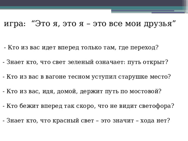 игра:  “Это я, это я – это все мои друзья”  - Кто из вас идет вперед только там, где переход?  - Знает кто, что свет зеленый означает: путь открыт?  - Кто из вас в вагоне тесном уступил старушке место?  - Кто из вас, идя, домой, держит путь по мостовой?  - Кто бежит вперед так скоро, что не видит светофора?  - Знает кто, что красный свет – это значит – хода нет? 