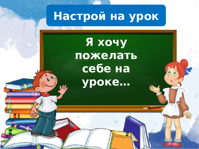 Настрой на урок Я хочу пожелать себе на уроке…