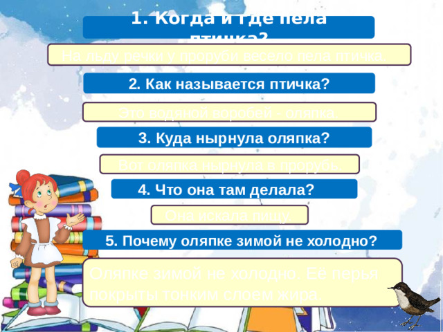 1. Когда и где пела птичка?  На льду речки у проруби весело пела птичка. 2. Как называется птичка?  Это водяной воробей - оляпка. 3. Куда нырнула оляпка?  Вот оляпка нырнула в прорубь.  4. Что она там делала?  Она искала пищу.  5. Почему оляпке зимой не холодно? Оляпке зимой не холодно. Её перья покрыты тонким слоем жира.