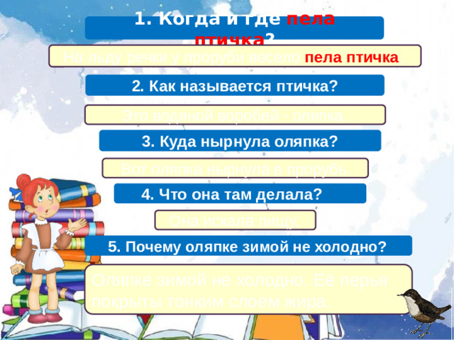 1. Когда и где пела птичка ?  На льду речки у проруби весело пела птичка . 2. Как называется птичка?  Это водяной воробей - оляпка. 3. Куда нырнула оляпка?  Вот оляпка нырнула в прорубь.  4. Что она там делала?  Она искала пищу.  5. Почему оляпке зимой не холодно? Оляпке зимой не холодно. Её перья покрыты тонким слоем жира.