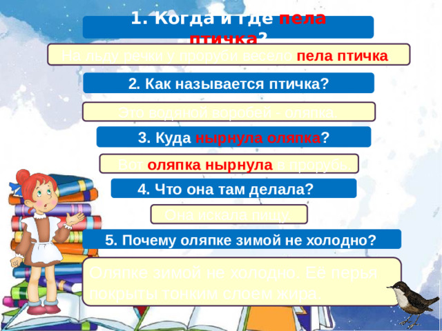 1. Когда и где пела птичка ?  На льду речки у проруби весело пела птичка . 2. Как называется птичка?  Это водяной воробей - оляпка. 3. Куда нырнула оляпка ?  Вот оляпка нырнула в прорубь.  4. Что она там делала?  Она искала пищу.  5. Почему оляпке зимой не холодно? Оляпке зимой не холодно. Её перья покрыты тонким слоем жира.