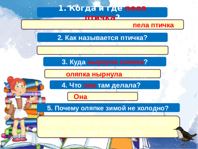 1. Когда и где пела птичка ?  На льду речки у проруби весело пела птичка . 2. Как называется птичка?  Это водяной воробей - оляпка. 3. Куда нырнула оляпка ?  Вот оляпка нырнула в прорубь.  4. Что она там делала?  Она искала пищу.  5. Почему оляпке зимой не холодно? Оляпке зимой не холодно. Её перья покрыты тонким слоем жира.