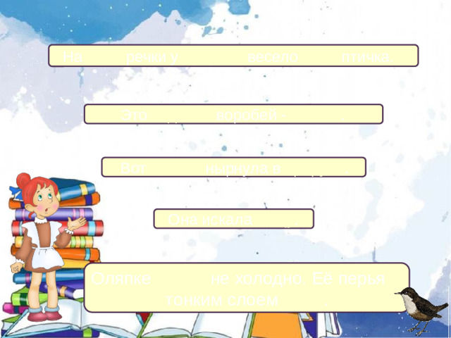 На льду речки у проруби весело пела птичка.  Это водяной воробей - оляпка .  Вот оляпка нырнула в прорубь .  Она искала пищу . Оляпке зимой не холодно. Её перья покрыты тонким слоем жира .