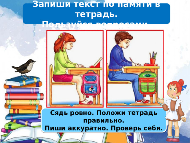 Запиши текст по памяти в тетрадь. Пользуйся вопросами. Сядь ровно. Положи тетрадь правильно. Пиши аккуратно. Проверь себя.