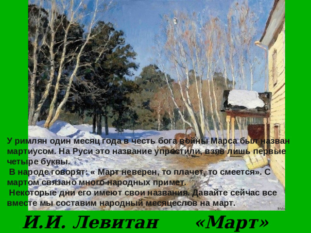 У римлян один месяц года в честь бога войны Марса был назван мартиусом. На Руси это название упростили, взяв лишь первые четыре буквы.  В народе говорят: « Март неверен, то плачет, то смеется». С мартом связано много народных примет.  Некоторые дни его имеют свои названия. Давайте сейчас все вместе мы составим народный месяцеслов на март.  И.И. Левитан «Март»