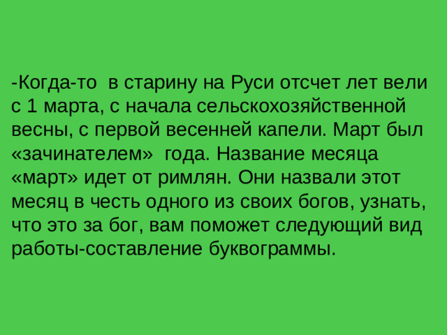 -Когда-то в старину на Руси отсчет лет вели с 1 марта, с начала сельскохозяйственной весны, с первой весенней капели. Март был «зачинателем» года. Название месяца «март» идет от римлян. Они назвали этот месяц в честь одного из своих богов, узнать, что это за бог, вам поможет следующий вид работы-составление буквограммы.
