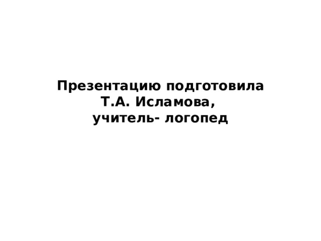 Презентацию подготовила  Т.А. Исламова,  учитель- логопед