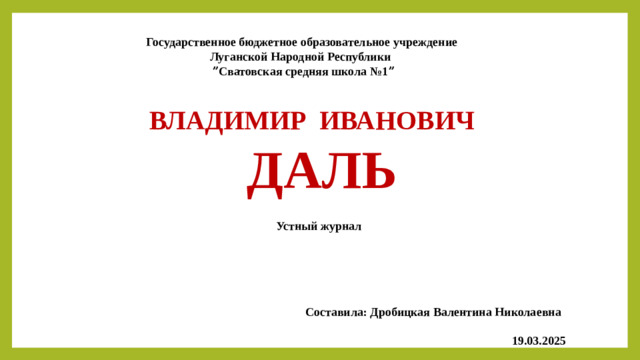 Государственное бюджетное образовательное учреждение  Луганской Народной Республики ˮСватовская средняя школа №1ˮ ВЛАДИМИР ИВАНОВИЧ  ДАЛЬ Устный журнал  Составила: Дробицкая Валентина Николаевна  19.03.2025