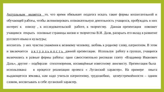 Актуальным является то, что время обязывает педагога искать такие формы воспитательной и обучающей работы, чтобы активизировать познавательную деятельность учащихся, пробуждать в них интерес к поиску , к исследовательской работе, к творчеству. Данная презентация поможет учащимся открыть основные страницы жизни и творчества В.И. Даля, раскрыть его вклад в развитие русского языка и культуры; воспитать у них чувства уважения к великому человеку, любовь к родному слову, патриотизм. В этом и заключается а к т у а л ь н о с т ь данной презентации. Используя работу в группах, учащиеся включились в разные формы работы: одни самостоятельно рисовали газету «Владимир Иванович Даль», другие – подбирали стихотворения, посвящённые известному лингвисту. Презентация была использована в процессе реализации проекта « Луганский характер». На примере опыта выдающегося земляка, нам надо учиться патриотизму, трудолюбию, целеустремлённости – одним словом, воспитывать в себе луганский характер.