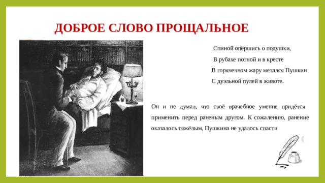 ДОБРОЕ СЛОВО ПРОЩАЛЬНОЕ  Спиной опёршись о подушки,  В рубахе потной и в кресте  В горячечном жару метался Пушкин  С дуэльной пулей в животе. Он и не думал, что своё врачебное умение придётся применить перед раненым другом. К сожалению, ранение оказалось тяжёлым, Пушкина не удалось спасти