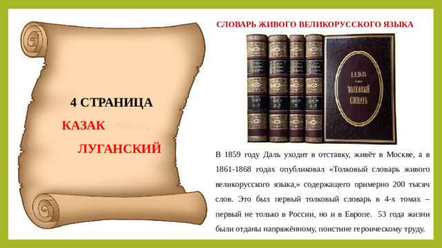 СЛОВАРЬ ЖИВОГО ВЕЛИКОРУССКОГО ЯЗЫКА 4 СТРАНИЦА  КАЗАК  ЛУГАНСКИЙ В 1859 году Даль уходит в отставку, живёт в Москве, а в 1861-1868 годах опубликовал «Толковый словарь живого великорусского языка,» содержащего примерно 200 тысяч слов. Это был первый толковый словарь в 4-х томах – первый не только в России, но и в Европе. 53 года жизни были отданы напряжённому, поистине героическому труду.