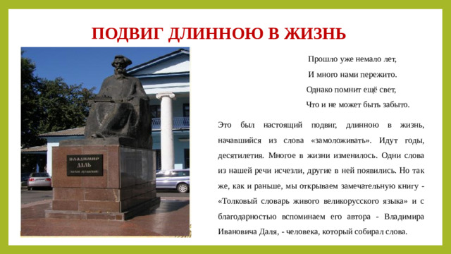 ПОДВИГ ДЛИННОЮ В ЖИЗНЬ  Прошло уже немало лет,  И много нами пережито.  Однако помнит ещё свет,  Что и не может быть забыто. Это был настоящий подвиг, длинною в жизнь, начавшийся из слова «замоложивать». Идут годы, десятилетия. Многое в жизни изменилось. Одни слова из нашей речи исчезли, другие в ней появились. Но так же, как и раньше, мы открываем замечательную книгу - «Толковый словарь живого великорусского языка» и с благодарностью вспоминаем его автора - Владимира Ивановича Даля, - человека, который собирал слова.