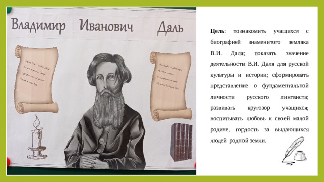 Цель : познакомить учащихся с биографией знаменитого земляка В.И. Даля; показать значение деятельности В.И. Даля для русской культуры и истории; сформировать представление о фундаментальной личности русского лингвиста; развивать кругозор учащихся; воспитывать любовь к своей малой родине, гордость за выдающихся людей родной земли.