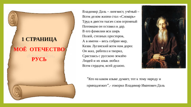 Владимир Даль – лингвист, учёный – Всем делом жизни стал «Словарь» Труд в двести тысяч слов огромный Потомкам он оставил в дар. В его фамилии вся ширь Полей, степных просторов, А в имени – весь собран мир, Казак Луганский всем нам дорог. Он жил, работал и творил, Срастаясь с русскою землёю Людей и их язык любил Всем сердцем, всей душою. 1 СТРАНИЦА МОЁ ОТЕЧЕСТВО РУСЬ ˮКто на каком языке думает, тот к тому народу и принадлежитˮ,-  говорил Владимир Иванович Даль