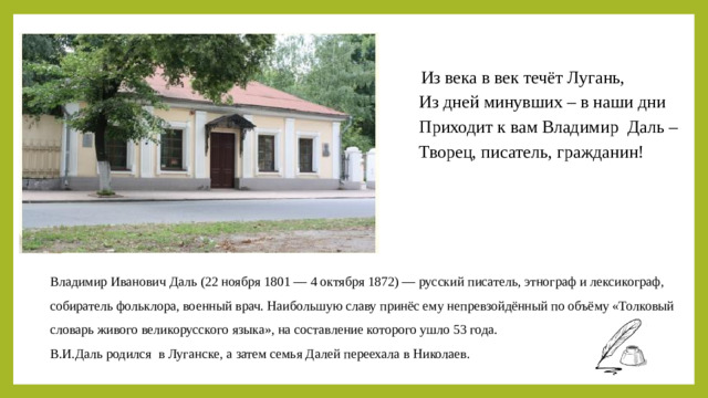             Из века в век течёт Лугань,          Из дней минувших – в наши дни          Приходит к вам Владимир Даль –          Творец, писатель, гражданин! Владимир Иванович Даль (22 ноября 1801 — 4 октября 1872) — русский писатель, этнограф и лексикограф, собиратель фольклора, военный врач. Наибольшую славу принёс ему непревзойдённый по объёму «Толковый словарь живого великорусского языка», на составление которого ушло 53 года. В.И.Даль родился в Луганске, а затем семья Далей переехала в Николаев.
