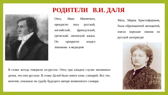 РОДИТЕЛИ В.И. ДАЛЯ Отец, Иван Матвеевич, прекрасно знал русский, английский, французский, греческий, латинский языки. Он прекрасно владел знаниями в медицине Мать, Мария Христофоровна, была образованной женщиной, имела хорошие знания по русской литературе В семье всегда говорили по-русски. Отец при каждом случае напоминал детям, что они русские. В семье Далей было много книг, словарей. Все это, конечно, повлияло на судьбу будущего автора знаменитого словаря.