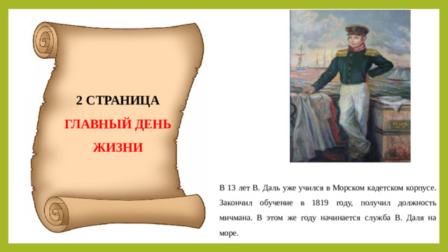 2 СТРАНИЦА ГЛАВНЫЙ ДЕНЬ ЖИЗНИ В 13 лет В. Даль уже учился в Морском кадетском корпусе. Закончил обучение в 1819 году, получил должность мичмана. В этом же году начинается служба В. Даля на море.