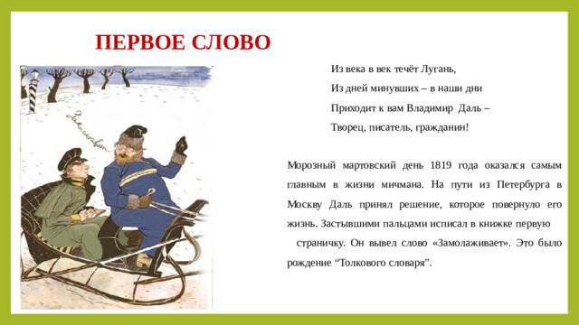 ПЕРВОЕ СЛОВО  Из века в век течёт Лугань,                  Из дней минувших – в наши дни                  Приходит к вам Владимир Даль –                  Творец, писатель, гражданин! Морозный мартовский день 1819 года оказался самым главным в жизни мичмана. На пути из Петербурга в Москву Даль принял решение, которое повернуло его жизнь. Застывшими пальцами исписал в книжке первую страничку. Он вывел слово «Замолаживает». Это было рождение “Толкового словаря”.