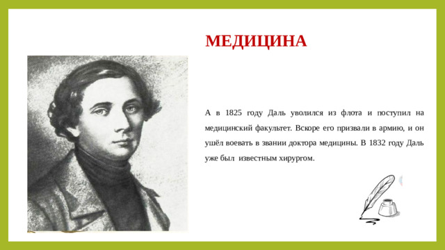 МЕДИЦИНА А в 1825 году Даль уволился из флота и поступил на медицинский факультет. Вскоре его призвали в армию, и он ушёл воевать в звании доктора медицины. В 1832 году Даль уже был известным хирургом .