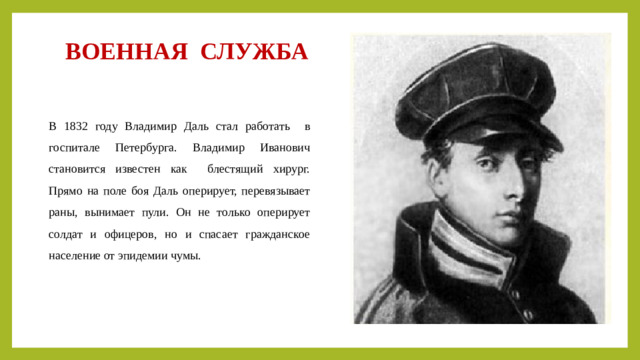 ВОЕННАЯ СЛУЖБА В 1832 году Владимир Даль стал работать в госпитале Петербурга. Владимир Иванович становится известен как блестящий хирург. Прямо на поле боя Даль оперирует, перевязывает раны, вынимает пули. Он не только оперирует солдат и офицеров, но и спасает гражданское население от эпидемии чумы.