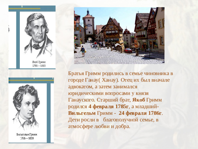 Братья Гримм родились в семье чиновника в городе Ганау( Ханау). Отец их был вначале адвокатом, а затем занимался юридическими вопросами у князя Ганауского. Старший брат, Якоб Гримм родился 4 февраля 1785г , а младший- Вильгельм Гримм - 24 февраля 1786г . Дети росли в благополучной семье, в атмосфере любви и добра.