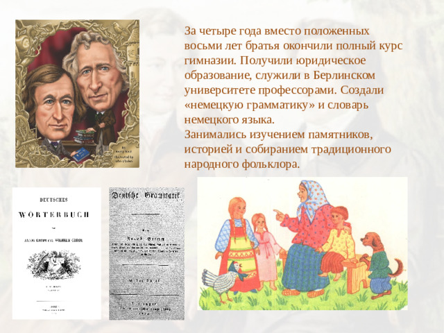 За четыре года вместо положенных восьми лет братья окончили полный курс гимназии. Получили юридическое образование, служили в Берлинском университете профессорами. Создали «немецкую грамматику» и словарь немецкого языка. Занимались изучением памятников, историей и собиранием традиционного народного фольклора.