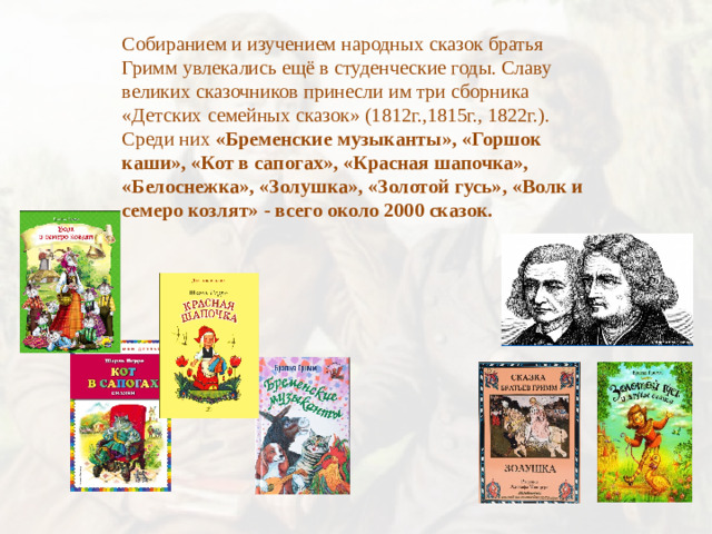 Собиранием и изучением народных сказок братья Гримм увлекались ещё в студенческие годы. Славу великих сказочников принесли им три сборника «Детских семейных сказок» (1812г.,1815г., 1822г.). Среди них «Бременские музыканты», «Горшок каши», «Кот в сапогах», «Красная шапочка», «Белоснежка», «Золушка», «Золотой гусь», «Волк и семеро козлят» - всего около 2000 сказок.