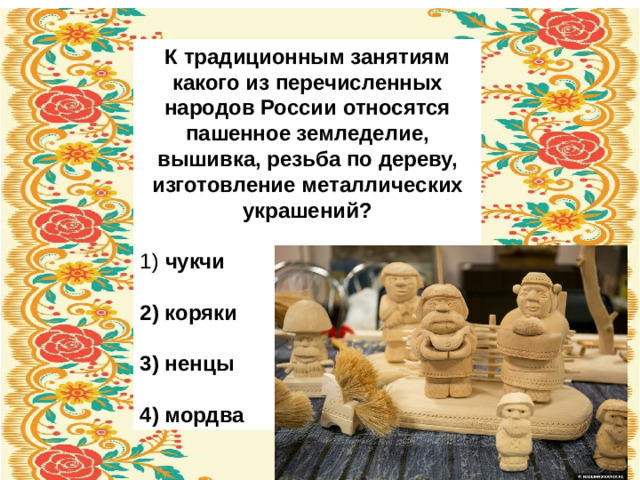К традиционным занятиям какого из перечисленных народов России относятся пашенное земледелие, вышивка, резьба по дереву, изготовление металлических украшений?   1)   чукчи  2)  коряки  3)  ненцы  4)  мордва
