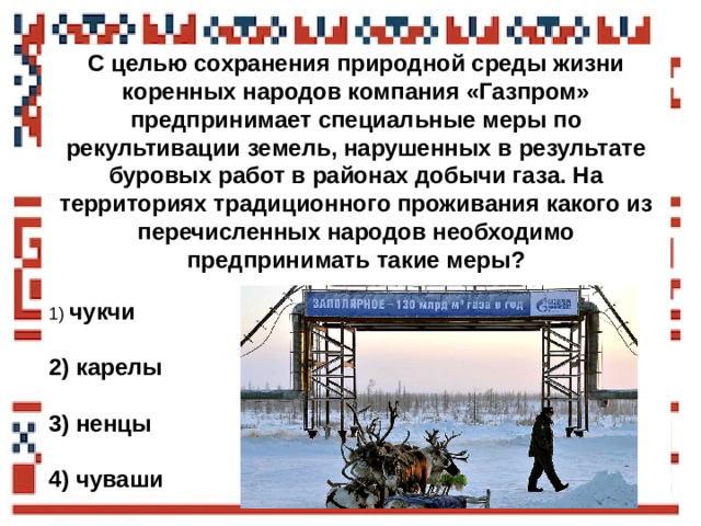 С целью сохранения природной среды жизни коренных народов компания «Газпром» предпринимает специальные меры по рекультивации земель, нарушенных в результате буровых работ в районах добычи газа. На территориях традиционного проживания какого из перечисленных народов необходимо предпринимать такие меры?   1)   чукчи  2)  карелы  3)  ненцы  4)  чуваши